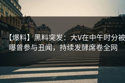 【爆料】黑料突发：大V在中午时分被曝曾参与丑闻，持续发酵席卷全网
