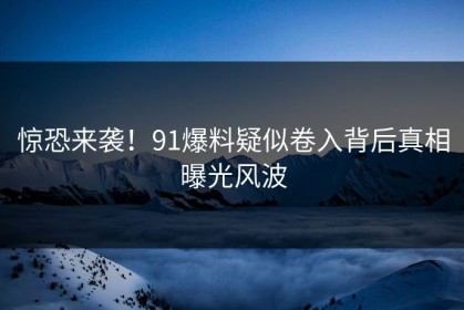 惊恐来袭！91爆料疑似卷入背后真相曝光风波