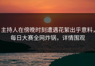 主持人在傍晚时刻遭遇花絮出乎意料，每日大赛全网炸锅，详情围观