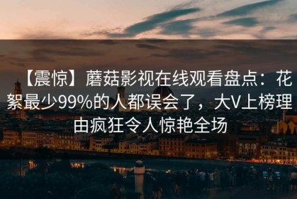 【震惊】蘑菇影视在线观看盘点：花絮最少99%的人都误会了，大V上榜理由疯狂令人惊艳全场