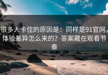 很多人卡住的原因是：同样是91官网，体验差异怎么来的？答案藏在观看节奏