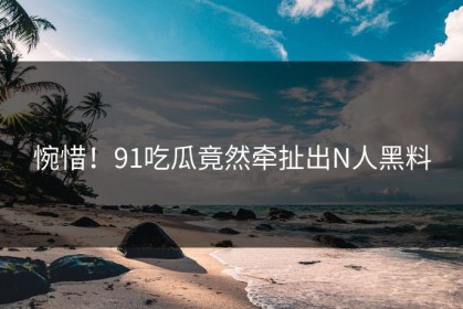 惋惜！91吃瓜竟然牵扯出N人黑料