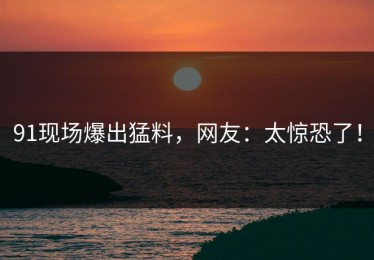 91现场爆出猛料，网友：太惊恐了！