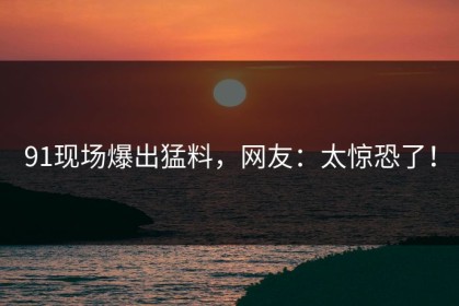 91现场爆出猛料，网友：太惊恐了！