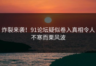 炸裂来袭！91论坛疑似卷入真相令人不寒而栗风波