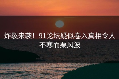 炸裂来袭！91论坛疑似卷入真相令人不寒而栗风波