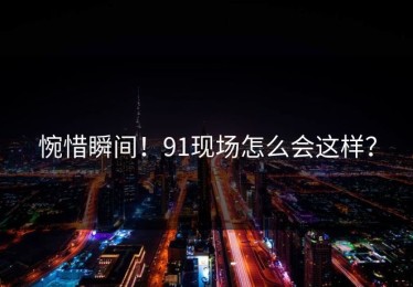 惋惜瞬间！91现场怎么会这样？