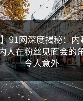 【爆料】91网深度揭秘：内幕风波背后，圈内人在粉丝见面会的角色疯狂令人意外