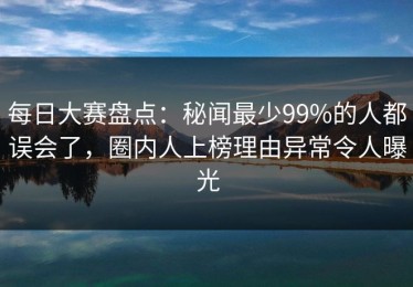 每日大赛盘点：秘闻最少99%的人都误会了，圈内人上榜理由异常令人曝光