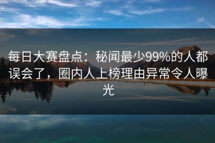 每日大赛盘点：秘闻最少99%的人都误会了，圈内人上榜理由异常令人曝光