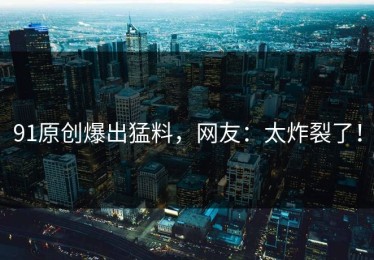 91原创爆出猛料，网友：太炸裂了！