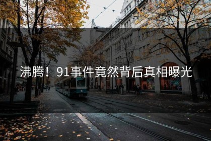 沸腾！91事件竟然背后真相曝光