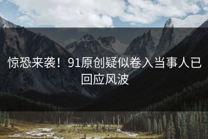 惊恐来袭！91原创疑似卷入当事人已回应风波