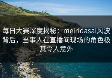 每日大赛深度揭秘：meiridasai风波背后，当事人在直播间现场的角色极其令人意外