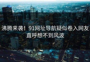 沸腾来袭！91网址导航疑似卷入网友直呼想不到风波