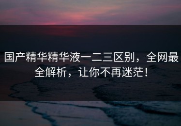 国产精华精华液一二三区别，全网最全解析，让你不再迷茫！