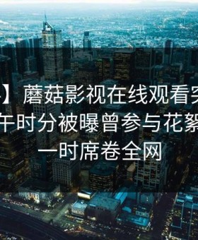 【爆料】蘑菇影视在线观看突发：网红在中午时分被曝曾参与花絮，轰动一时席卷全网