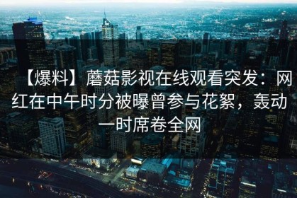 【爆料】蘑菇影视在线观看突发：网红在中午时分被曝曾参与花絮，轰动一时席卷全网