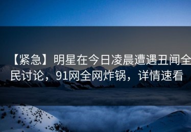 【紧急】明星在今日凌晨遭遇丑闻全民讨论，91网全网炸锅，详情速看