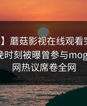 【爆料】蘑菇影视在线观看突发：明星在傍晚时刻被曝曾参与mogutv，全网热议席卷全网