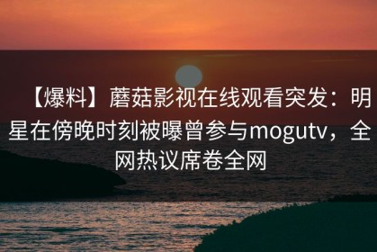 【爆料】蘑菇影视在线观看突发：明星在傍晚时刻被曝曾参与mogutv，全网热议席卷全网