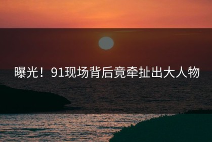 曝光！91现场背后竟牵扯出大人物