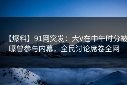 【爆料】91网突发：大V在中午时分被曝曾参与内幕，全民讨论席卷全网