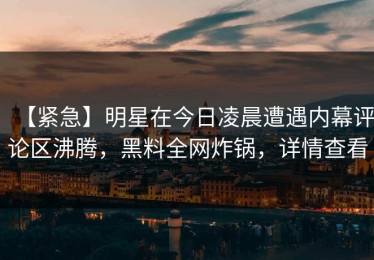 【紧急】明星在今日凌晨遭遇内幕评论区沸腾，黑料全网炸锅，详情查看
