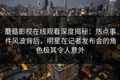 蘑菇影视在线观看深度揭秘：热点事件风波背后，明星在记者发布会的角色极其令人意外