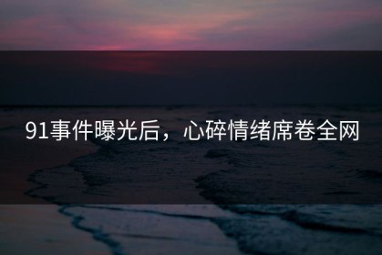 91事件曝光后，心碎情绪席卷全网