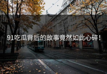 91吃瓜背后的故事竟然如此心碎！