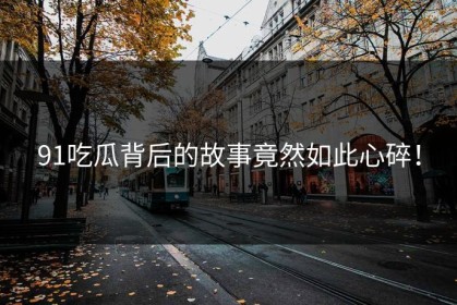 91吃瓜背后的故事竟然如此心碎！