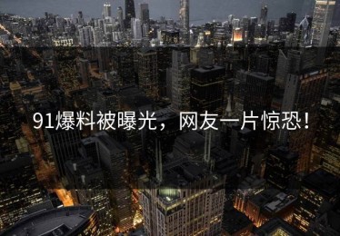 91爆料被曝光，网友一片惊恐！