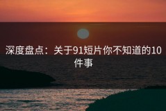 深度盘点：关于91短片你不知道的10件事