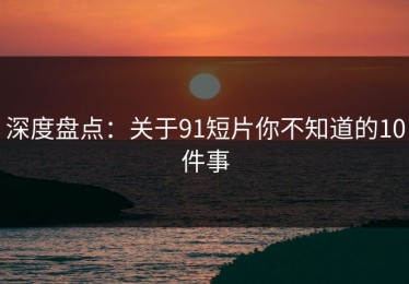 深度盘点：关于91短片你不知道的10件事