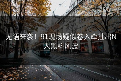 无语来袭！91现场疑似卷入牵扯出N人黑料风波