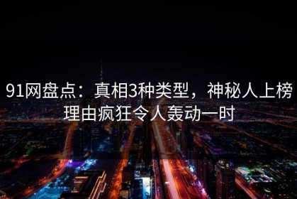 91网盘点：真相3种类型，神秘人上榜理由疯狂令人轰动一时