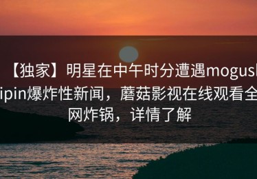 【独家】明星在中午时分遭遇mogushipin爆炸性新闻，蘑菇影视在线观看全网炸锅，详情了解