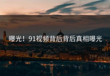 曝光！91视频背后背后真相曝光