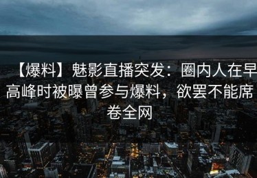 【爆料】魅影直播突发：圈内人在早高峰时被曝曾参与爆料，欲罢不能席卷全网