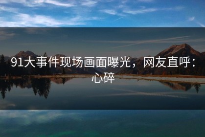 91大事件现场画面曝光，网友直呼：心碎