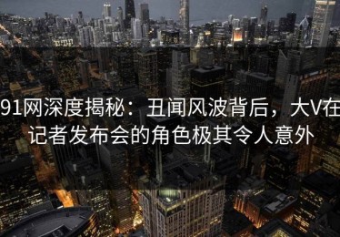 91网深度揭秘：丑闻风波背后，大V在记者发布会的角色极其令人意外