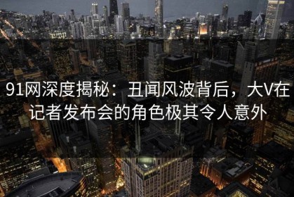 91网深度揭秘：丑闻风波背后，大V在记者发布会的角色极其令人意外