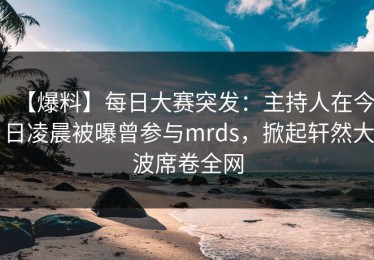 【爆料】每日大赛突发：主持人在今日凌晨被曝曾参与mrds，掀起轩然大波席卷全网