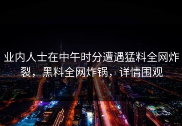 业内人士在中午时分遭遇猛料全网炸裂，黑料全网炸锅，详情围观