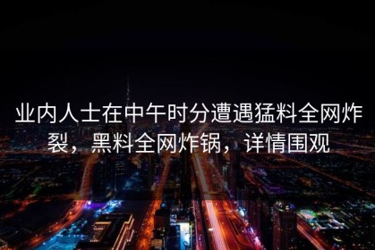 业内人士在中午时分遭遇猛料全网炸裂，黑料全网炸锅，详情围观