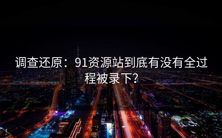 调查还原：91资源站到底有没有全过程被录下？