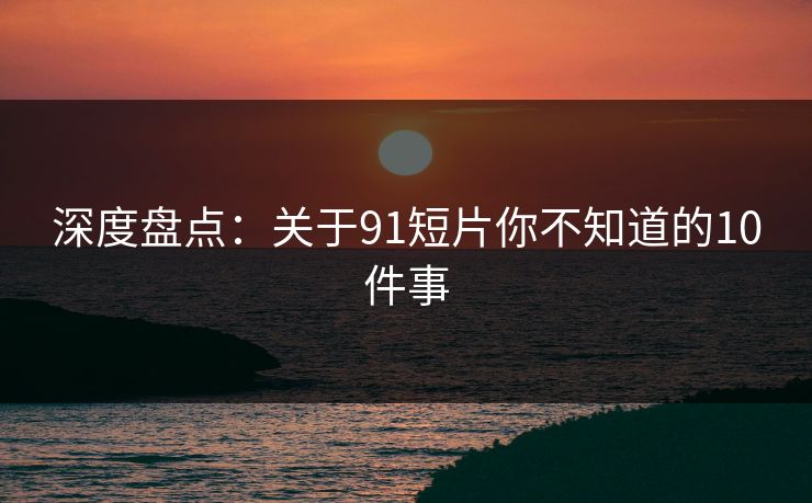深度盘点：关于91短片你不知道的10件事