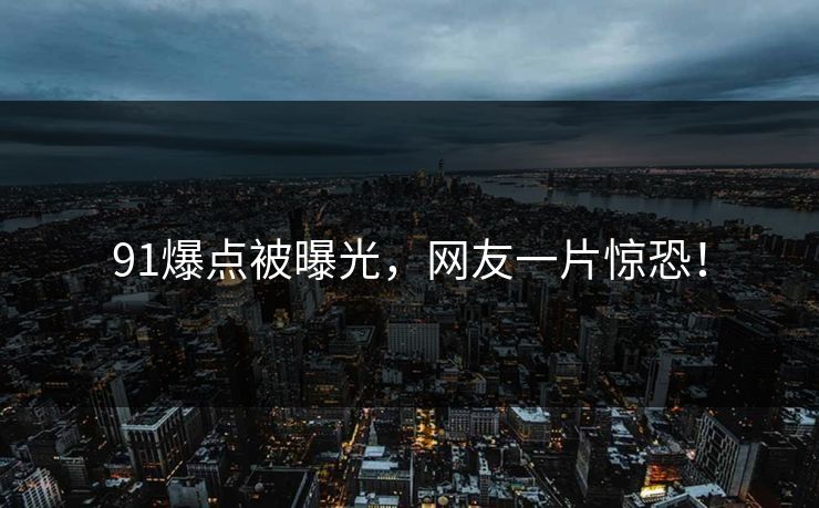 91爆点被曝光，网友一片惊恐！