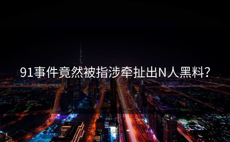 91事件竟然被指涉牵扯出N人黑料？